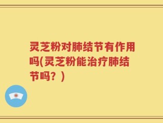 灵芝粉对肺结节有作用吗(灵芝粉能治疗肺结节吗？)