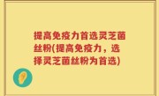 提高免疫力首选灵芝菌丝粉(提高免疫力，选择灵芝菌丝粉为首选)