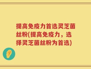 提高免疫力首选灵芝菌丝粉(提高免疫力，选择灵芝菌丝粉为首选)