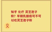 知乎 化疗 灵芝孢子粉？早期乳腺癌可不可以吃灵芝孢子粉