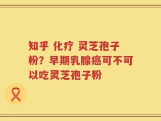 知乎 化疗 灵芝孢子粉？早期乳腺癌可不可以吃灵芝孢子粉