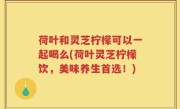 荷叶和灵芝柠檬可以一起喝么(荷叶灵芝柠檬饮，美味养生首选！)