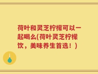 荷叶和灵芝柠檬可以一起喝么(荷叶灵芝柠檬饮，美味养生首选！)