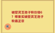 破壁灵芝孢子粉价格6？哪里买破壁灵芝孢子粉最正宗