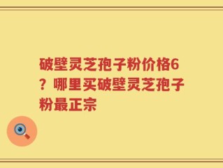 破壁灵芝孢子粉价格6？哪里买破壁灵芝孢子粉最正宗