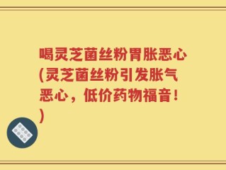 喝灵芝菌丝粉胃胀恶心(灵芝菌丝粉引发胀气恶心，低价药物福音！)