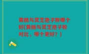 黄精与灵芝孢子粉哪个好(黄精与灵芝孢子粉对比，哪个更好？)