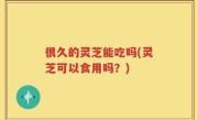 很久的灵芝能吃吗(灵芝可以食用吗？)