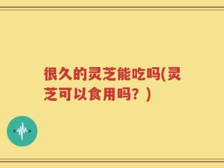很久的灵芝能吃吗(灵芝可以食用吗？)