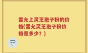 雷允上灵芝孢子粉的价格(雷允灵芝孢子粉价格是多少？)