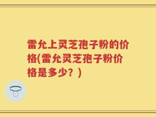 雷允上灵芝孢子粉的价格(雷允灵芝孢子粉价格是多少？)