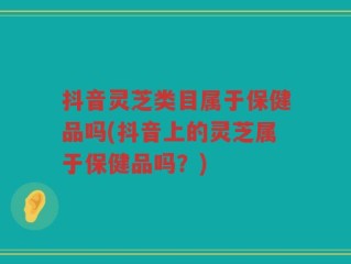 抖音灵芝类目属于保健品吗(抖音上的灵芝属于保健品吗？)