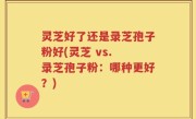 灵芝好了还是录芝孢子粉好(灵芝 vs. 录芝孢子粉：哪种更好？)