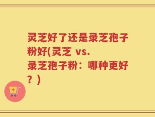 灵芝好了还是录芝孢子粉好(灵芝 vs. 录芝孢子粉：哪种更好？)