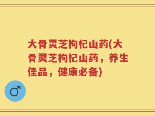 大骨灵芝枸杞山药(大骨灵芝枸杞山药，养生佳品，健康必备)