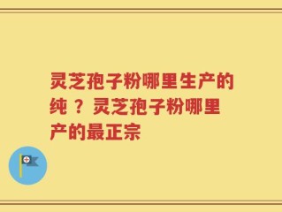 灵芝孢子粉哪里生产的纯 ？灵芝孢子粉哪里产的最正宗