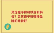 灵芝孢子粉和铁皮石斛膏？灵芝孢子粉哪种品牌的比较好
