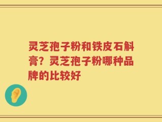 灵芝孢子粉和铁皮石斛膏？灵芝孢子粉哪种品牌的比较好