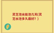 灵芝泡水能泡几天(灵芝水泡多久最好？)