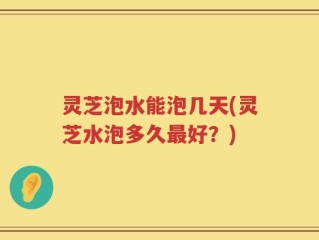 灵芝泡水能泡几天(灵芝水泡多久最好？)