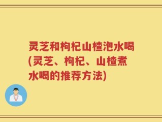 灵芝和枸杞山楂泡水喝(灵芝、枸杞、山楂煮水喝的推荐方法)