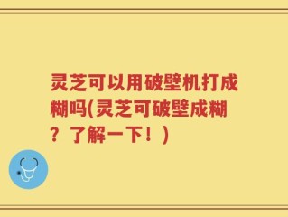 灵芝可以用破壁机打成糊吗(灵芝可破壁成糊？了解一下！)