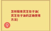 怎样服用灵芝包子油(灵芝包子油的正确使用方法)
