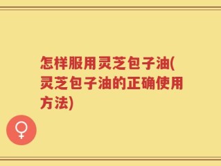 怎样服用灵芝包子油(灵芝包子油的正确使用方法)