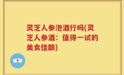灵芝人参泡酒行吗(灵芝人参酒：值得一试的美食佳酿)
