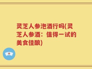 灵芝人参泡酒行吗(灵芝人参酒：值得一试的美食佳酿)
