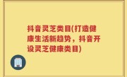 抖音灵芝类目(打造健康生活新趋势，抖音开设灵芝健康类目)