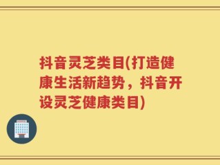 抖音灵芝类目(打造健康生活新趋势，抖音开设灵芝健康类目)