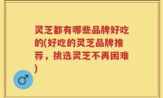 灵芝都有哪些品牌好吃的(好吃的灵芝品牌推荐，挑选灵芝不再困难)