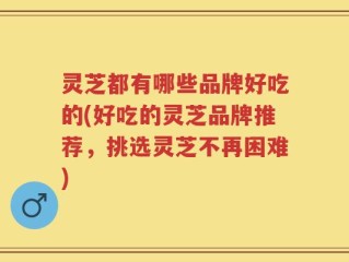 灵芝都有哪些品牌好吃的(好吃的灵芝品牌推荐，挑选灵芝不再困难)