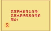 灵芝的水有什么作用(灵芝水的功效及作用的简介)