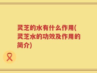 灵芝的水有什么作用(灵芝水的功效及作用的简介)