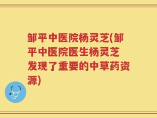 邹平中医院杨灵芝(邹平中医院医生杨灵芝 发现了重要的中草药资源)