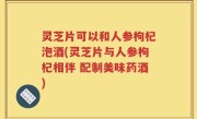 灵芝片可以和人参枸杞泡酒(灵芝片与人参枸杞相伴 配制美味药酒)