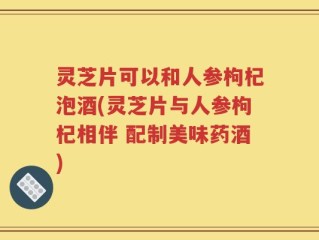 灵芝片可以和人参枸杞泡酒(灵芝片与人参枸杞相伴 配制美味药酒)