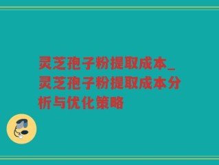 灵芝孢子粉提取成本_灵芝孢子粉提取成本分析与优化策略