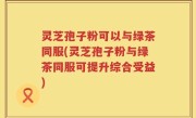 灵芝孢子粉可以与绿茶同服(灵芝孢子粉与绿茶同服可提升综合受益)