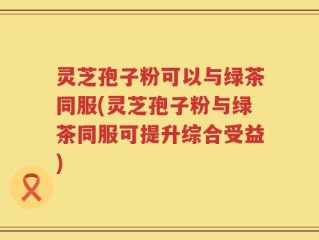 灵芝孢子粉可以与绿茶同服(灵芝孢子粉与绿茶同服可提升综合受益)