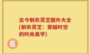 古今制衣灵芝图片大全(制衣灵芝：穿越时空的时尚美学)