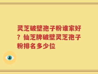 灵芝破壁孢子粉谁家好？仙芝牌破壁灵芝孢子粉排名多少位