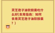 灵芝孢子油软胶囊吃什么好(食用指南：如何食用灵芝孢子油软胶囊？)