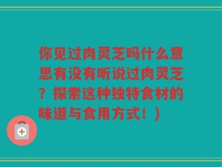 你见过肉灵芝吗什么意思有没有听说过肉灵芝？探索这种独特食材的味道与食用方式！)