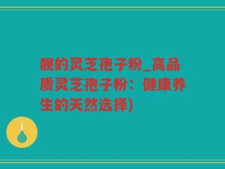 靓的灵芝孢子粉_高品质灵芝孢子粉：健康养生的天然选择)
