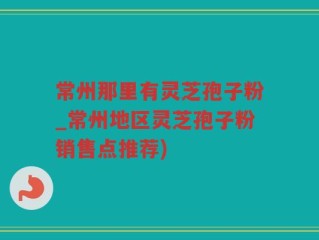 常州那里有灵芝孢子粉_常州地区灵芝孢子粉销售点推荐)
