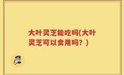 大叶灵芝能吃吗(大叶灵芝可以食用吗？)