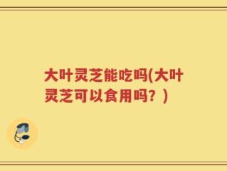大叶灵芝能吃吗(大叶灵芝可以食用吗？)